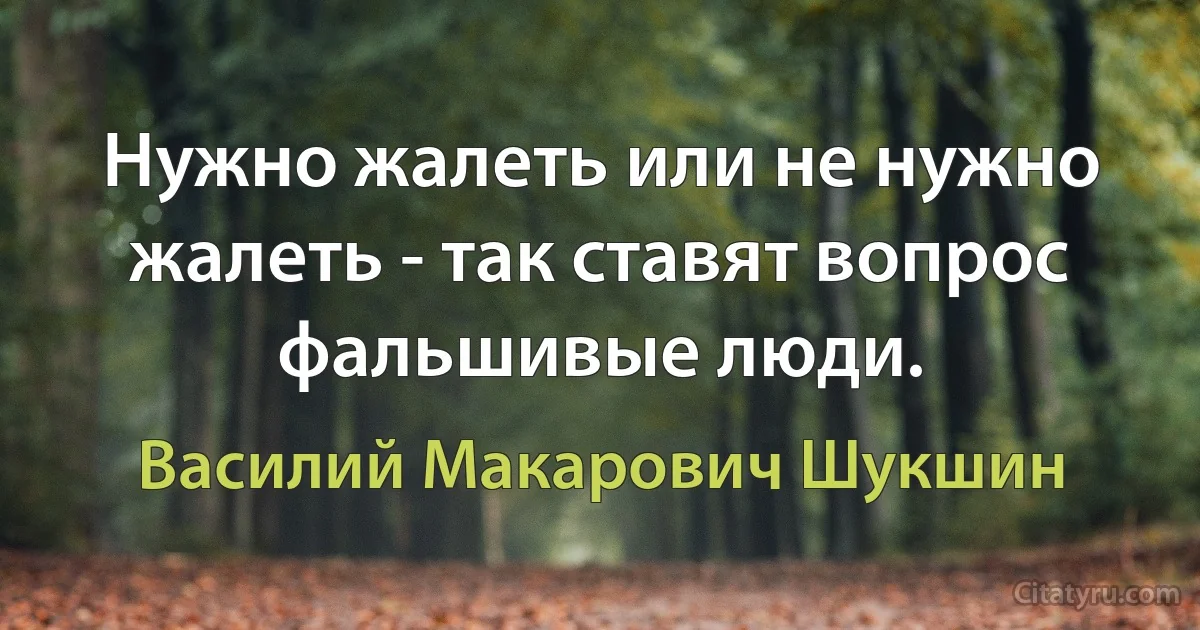 Нужно жалеть или не нужно жалеть - так ставят вопрос фальшивые люди. (Василий Макарович Шукшин)