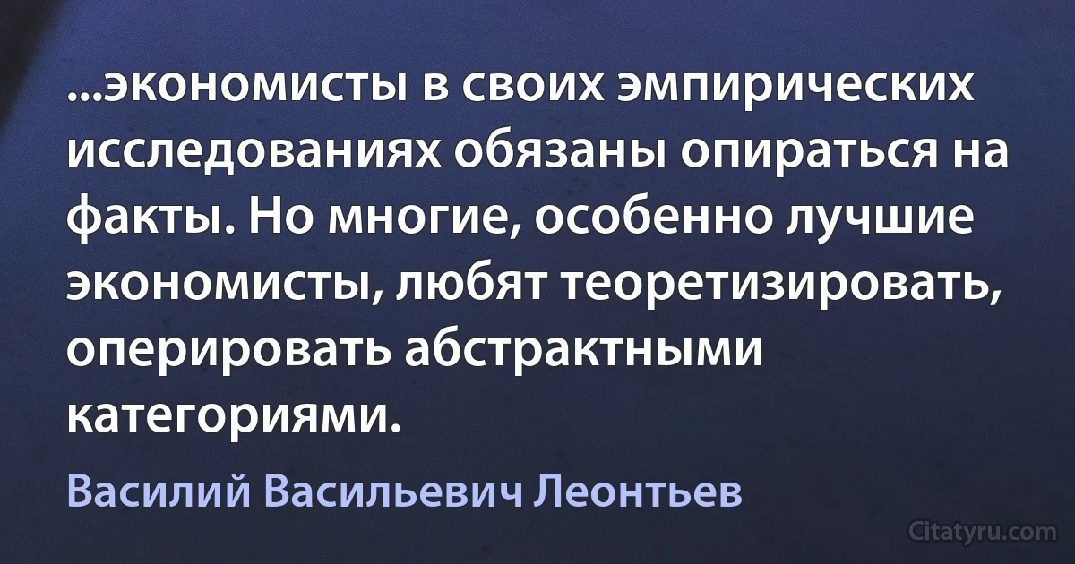 ...экономисты в своих эмпирических исследованиях обязаны опираться на факты. Но многие, особенно лучшие экономисты, любят теоретизировать, оперировать абстрактными категориями. (Василий Васильевич Леонтьев)