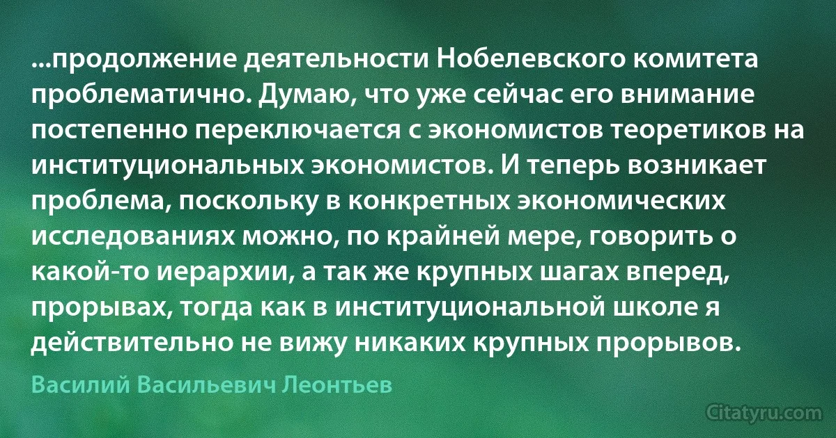 ...продолжение деятельности Нобелевского комитета проблематично. Думаю, что уже сейчас его внимание постепенно переключается с экономистов теоретиков на институциональных экономистов. И теперь возникает проблема, поскольку в конкретных экономических исследованиях можно, по крайней мере, говорить о какой-то иерархии, а так же крупных шагах вперед, прорывах, тогда как в институциональной школе я действительно не вижу никаких крупных прорывов. (Василий Васильевич Леонтьев)