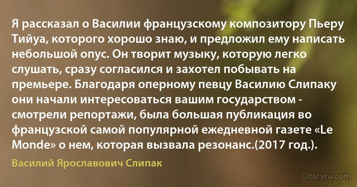 Я рассказал о Василии французскому композитору Пьеру Тийуа, которого хорошо знаю, и предложил ему написать небольшой опус. Он творит музыку, которую легко слушать, сразу согласился и захотел побывать на премьере. Благодаря оперному певцу Василию Слипаку они начали интересоваться вашим государством - смотрели репортажи, была большая публикация во французской самой популярной ежедневной газете «Le Mondе» о нем, которая вызвала резонанс.(2017 год.). (Василий Ярославович Слипак)