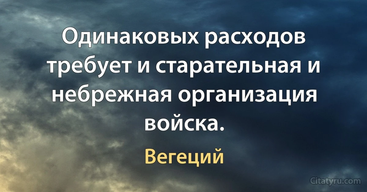 Одинаковых расходов требует и старательная и небрежная организация войска. (Вегеций)