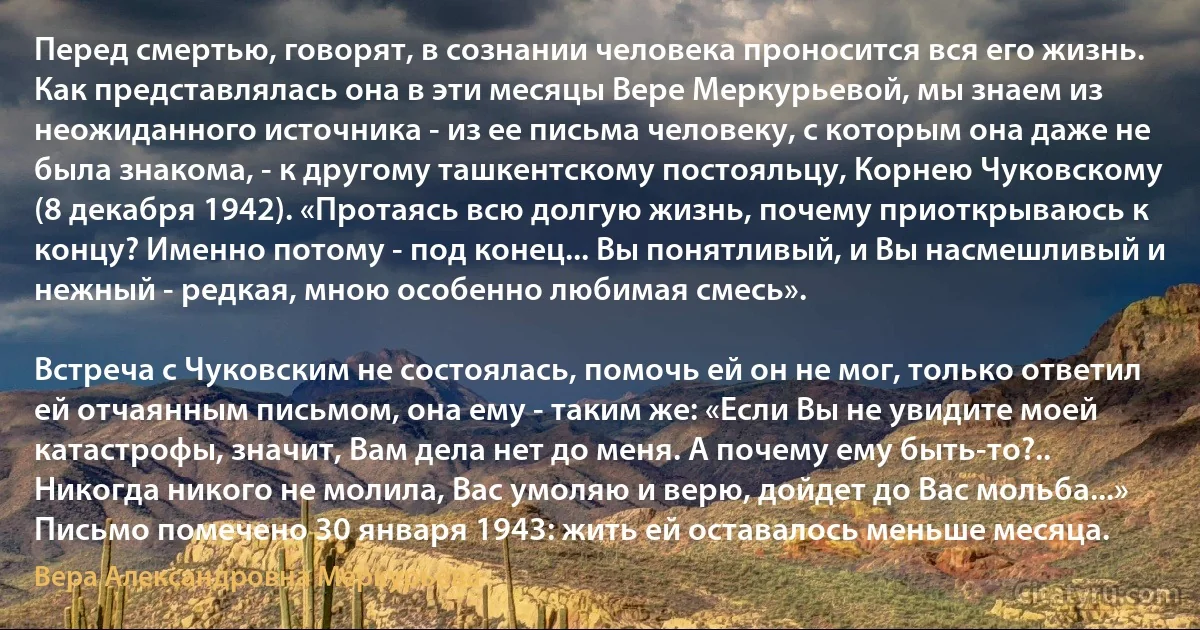 Перед смертью, говорят, в сознании человека проносится вся его жизнь. Как представлялась она в эти месяцы Вере Меркурьевой, мы знаем из неожиданного источника - из ее письма человеку, с которым она даже не была знакома, - к другому ташкентскому постояльцу, Корнею Чуковскому (8 декабря 1942). «Протаясь всю долгую жизнь, почему приоткрываюсь к концу? Именно потому - под конец... Вы понятливый, и Вы насмешливый и нежный - редкая, мною особенно любимая смесь».

Встреча с Чуковским не состоялась, помочь ей он не мог, только ответил ей отчаянным письмом, она ему - таким же: «Если Вы не увидите моей катастрофы, значит, Вам дела нет до меня. А почему ему быть-то?.. Никогда никого не молила, Вас умоляю и верю, дойдет до Вас мольба...» Письмо помечено 30 января 1943: жить ей оставалось меньше месяца. (Вера Александровна Меркурьева)