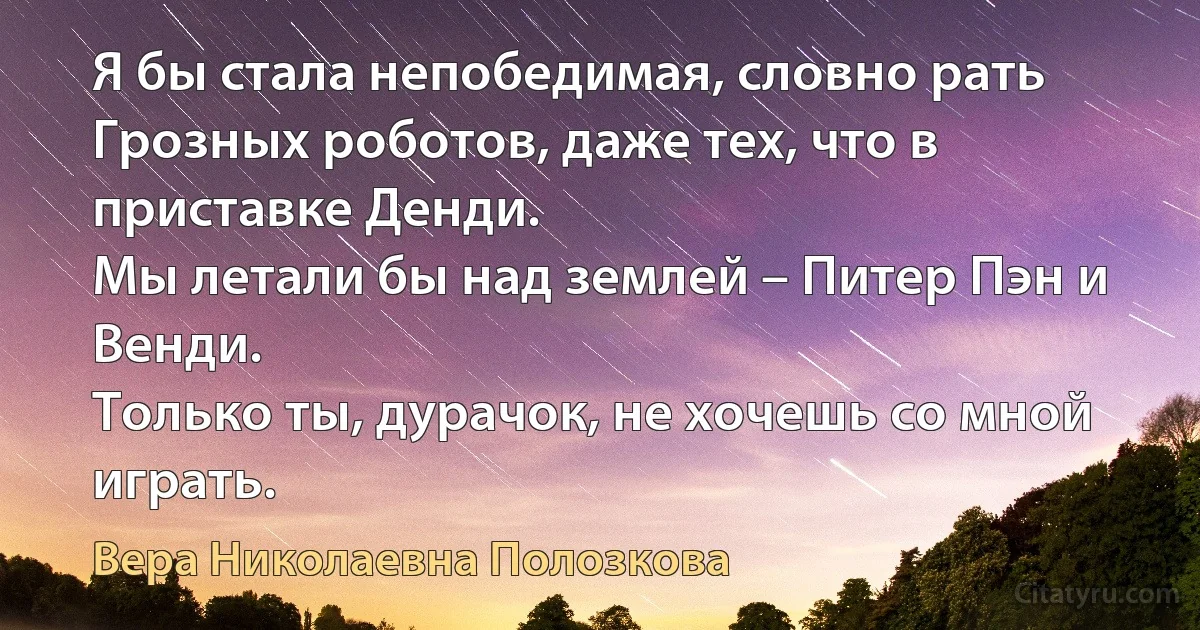 Я бы стала непобедимая, словно рать
Грозных роботов, даже тех, что в приставке Денди.
Мы летали бы над землей – Питер Пэн и Венди.
Только ты, дурачок, не хочешь со мной играть. (Вера Николаевна Полозкова)