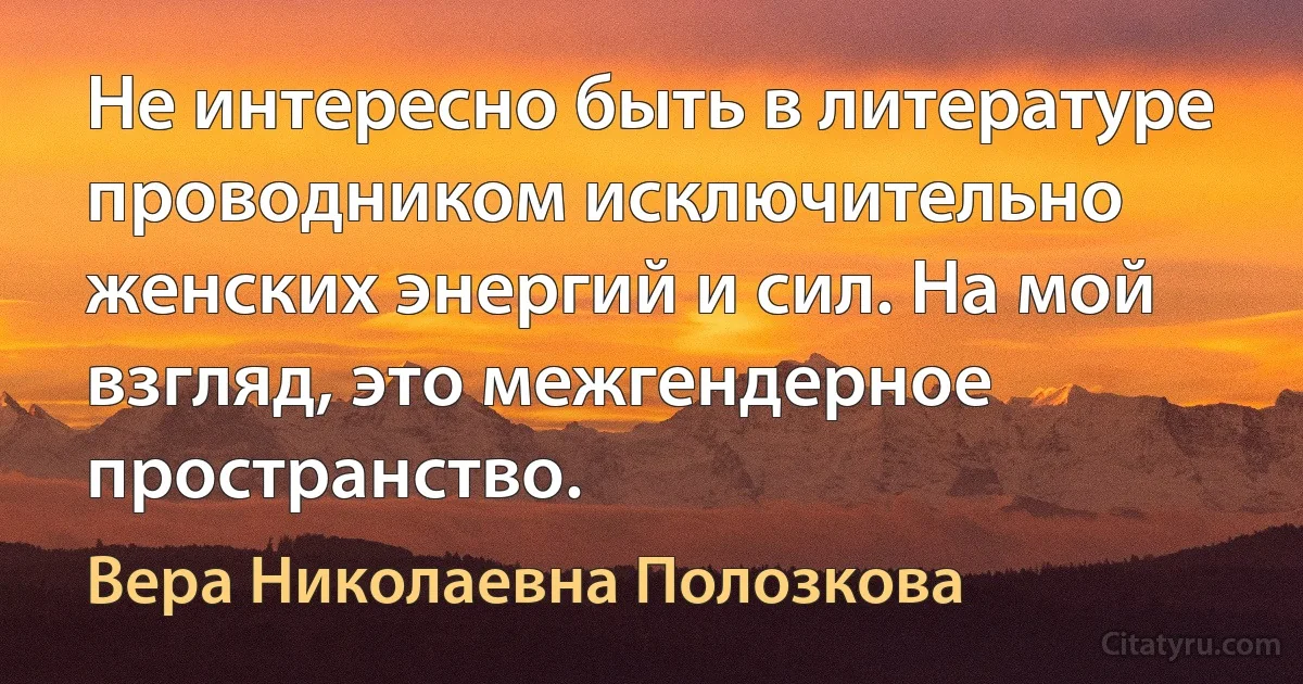 Не интересно быть в литературе проводником исключительно женских энергий и сил. На мой взгляд, это межгендерное пространство. (Вера Николаевна Полозкова)