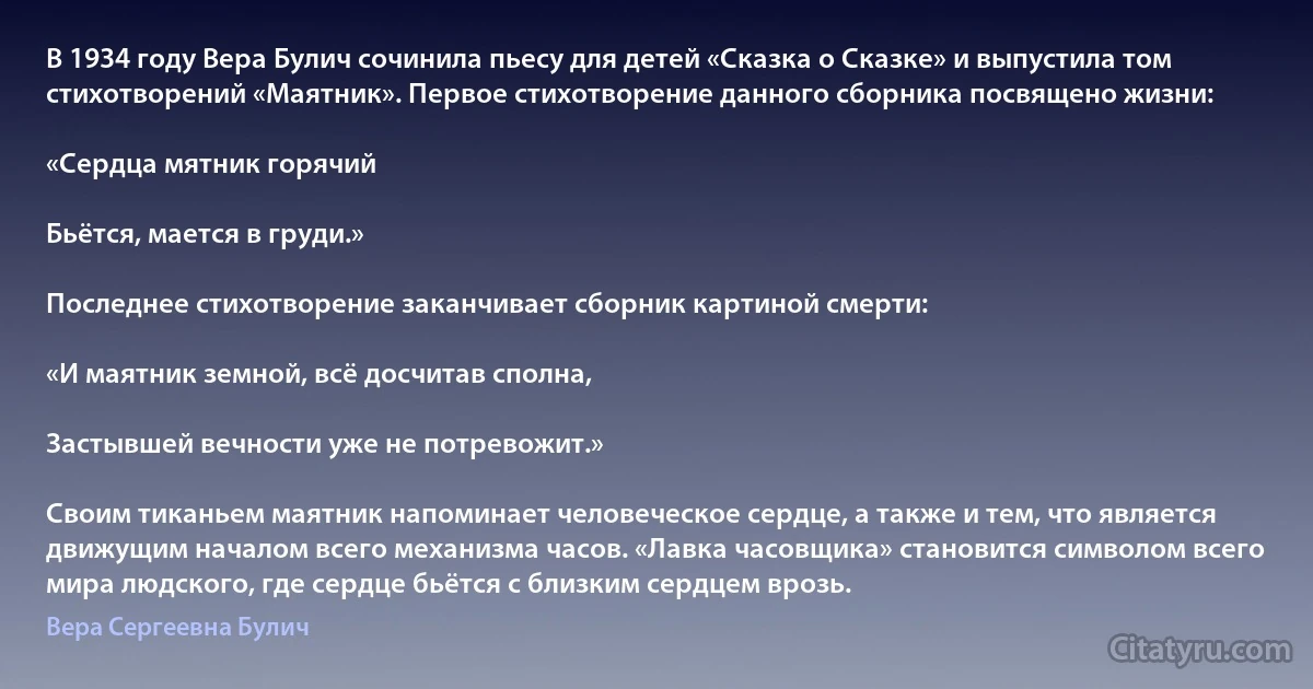 В 1934 году Вера Булич сочинила пьесу для детей «Сказка о Сказке» и выпустила том стихотворений «Маятник». Первое стихотворение данного сборника посвящено жизни:

«Сердца мятник горячий

Бьётся, мается в груди.»

Последнее стихотворение заканчивает сборник картиной смерти:

«И маятник земной, всё досчитав сполна,

Застывшей вечности уже не потревожит.»

Своим тиканьем маятник напоминает человеческое сердце, а также и тем, что является движущим началом всего механизма часов. «Лавка часовщика» становится символом всего мира людского, где сердце бьётся с близким сердцем врозь. (Вера Сергеевна Булич)