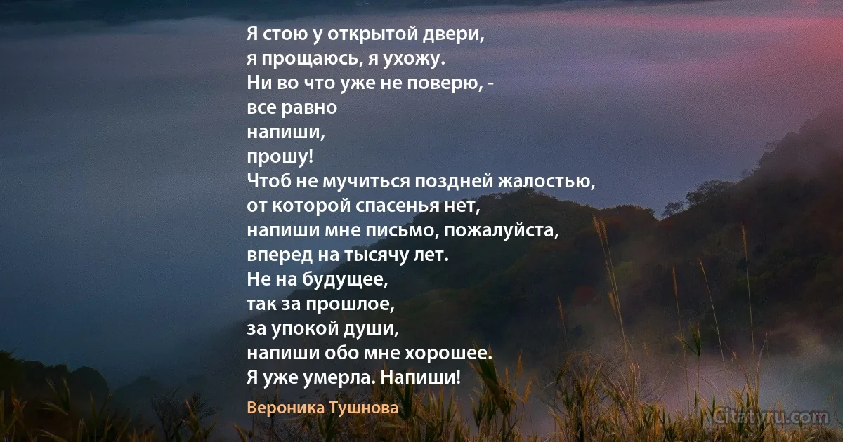 Я стою у открытой двери,
я прощаюсь, я ухожу.
Ни во что уже не поверю, -
все равно
напиши,
прошу!
Чтоб не мучиться поздней жалостью,
от которой спасенья нет,
напиши мне письмо, пожалуйста,
вперед на тысячу лет.
Не на будущее,
так за прошлое,
за упокой души,
напиши обо мне хорошее.
Я уже умерла. Напиши! (Вероника Тушнова)