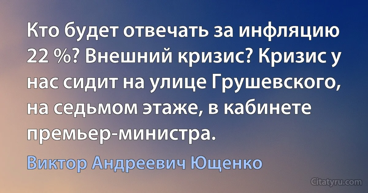 Кто будет отвечать за инфляцию 22 %? Внешний кризис? Кризис у нас сидит на улице Грушевского, на седьмом этаже, в кабинете премьер-министра. (Виктор Андреевич Ющенко)