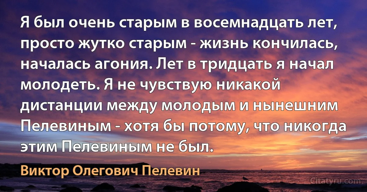 Я был очень старым в восемнадцать лет, просто жутко старым - жизнь кончилась, началась агония. Лет в тридцать я начал молодеть. Я не чувствую никакой дистанции между молодым и нынешним Пелевиным - хотя бы потому, что никогда этим Пелевиным не был. (Виктор Олегович Пелевин)