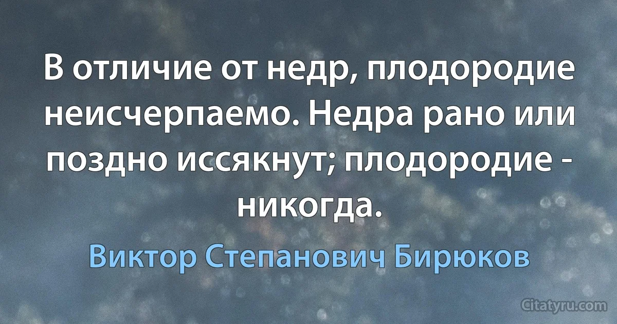 В отличие от недр, плодородие неисчерпаемо. Недра рано или поздно иссякнут; плодородие - никогда. (Виктор Степанович Бирюков)