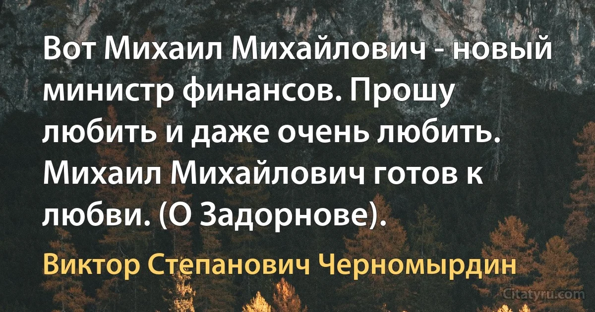 Вот Михаил Михайлович - новый министр финансов. Прошу любить и даже очень любить. Михаил Михайлович готов к любви. (О Задорнове). (Виктор Степанович Черномырдин)