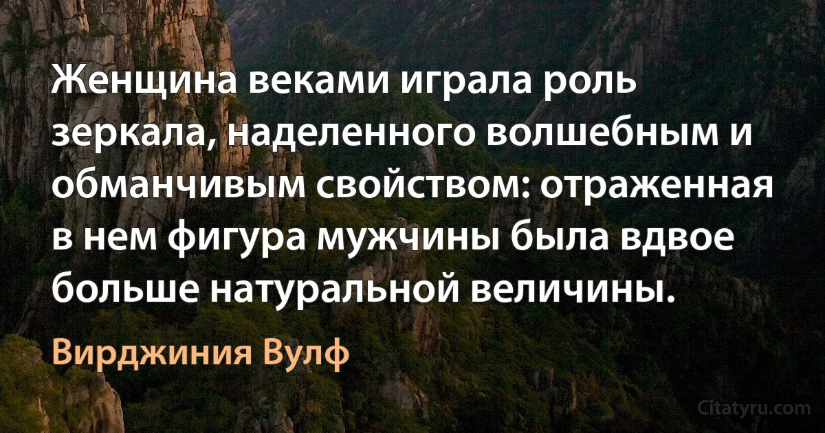 Женщина веками играла роль зеркала, наделенного волшебным и обманчивым свойством: отраженная в нем фигура мужчины была вдвое больше натуральной величины. (Вирджиния Вулф)