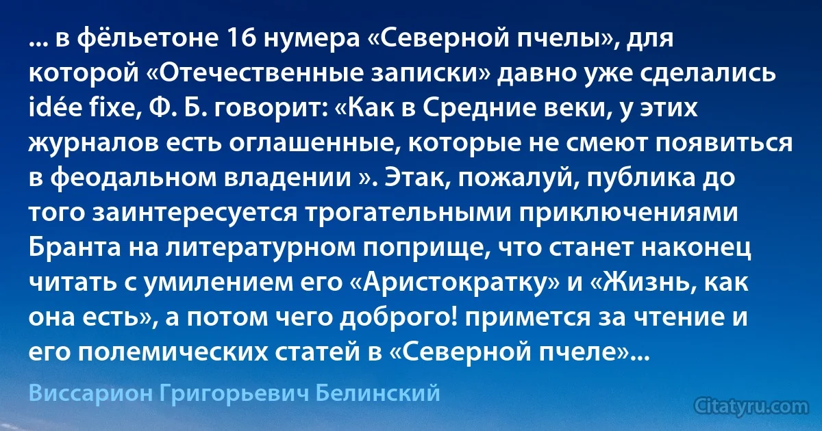 ... в фёльетоне 16 нумера «Северной пчелы», для которой «Отечественные записки» давно уже сделались idée fixe, Ф. Б. говорит: «Как в Средние веки, у этих журналов есть оглашенные, которые не смеют появиться в феодальном владении ». Этак, пожалуй, публика до того заинтересуется трогательными приключениями Бранта на литературном поприще, что станет наконец читать с умилением его «Аристократку» и «Жизнь, как она есть», а потом чего доброго! примется за чтение и его полемических статей в «Северной пчеле»... (Виссарион Григорьевич Белинский)