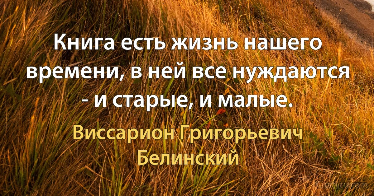 Книга есть жизнь нашего времени, в ней все нуждаются - и старые, и малые. (Виссарион Григорьевич Белинский)