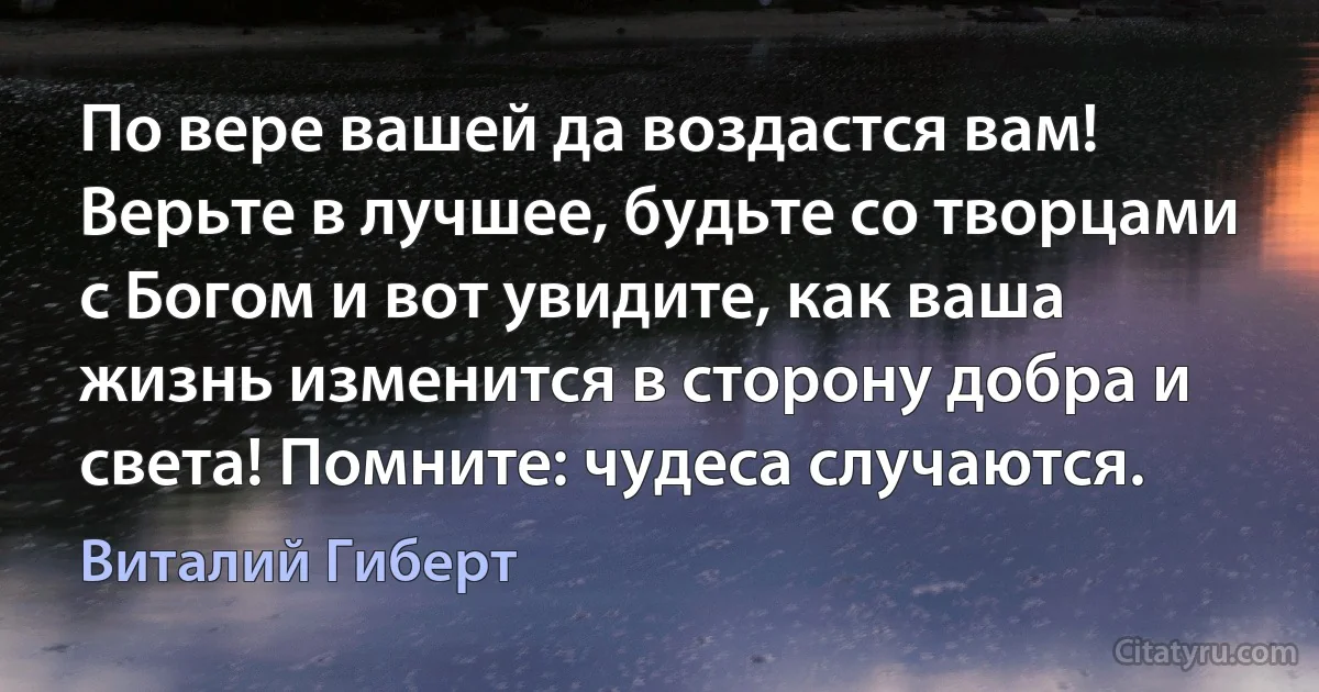 По вере вашей да воздастся вам! Верьте в лучшее, будьте со творцами с Богом и вот увидите, как ваша жизнь изменится в сторону добра и света! Помните: чудеса случаются. (Виталий Гиберт)