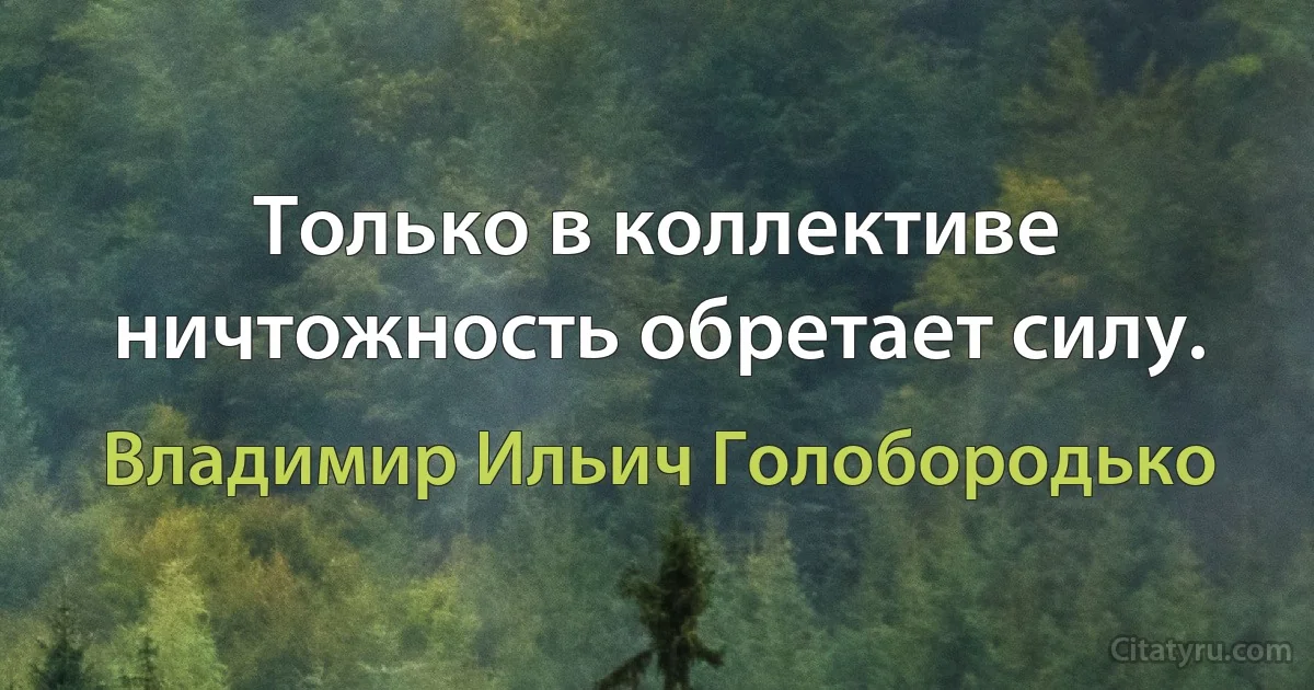 Только в коллективе ничтожность обретает силу. (Владимир Ильич Голобородько)