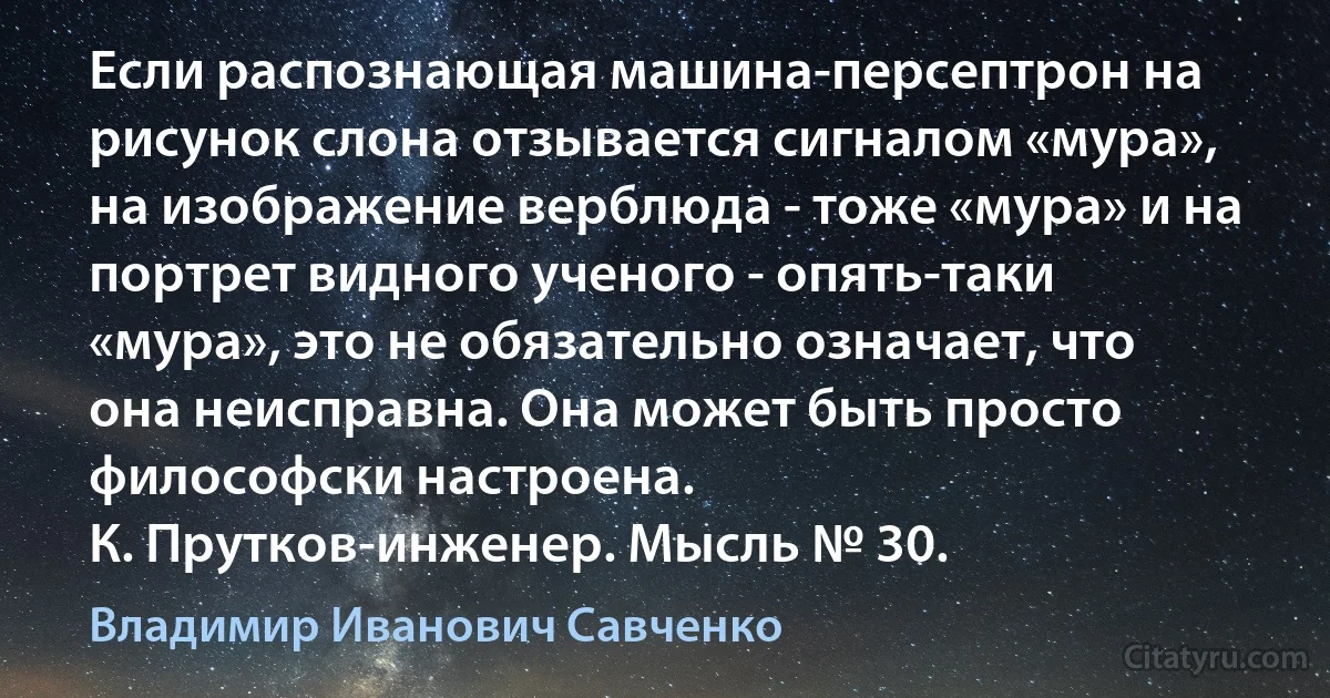 Если распознающая машина-персептрон на рисунок слона отзывается сигналом «мура», на изображение верблюда - тоже «мура» и на портрет видного ученого - опять-таки «мура», это не обязательно означает, что она неисправна. Она может быть просто философски настроена.
К. Прутков-инженер. Мысль № 30. (Владимир Иванович Савченко)