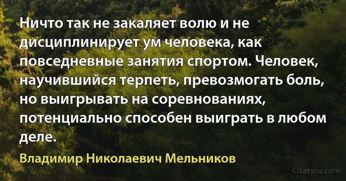 Ничто так не закаляет волю и не дисциплинирует ум человека, как повседневные занятия спортом. Человек, научившийся терпеть, превозмогать боль, но выигрывать на соревнованиях, потенциально способен выиграть в любом деле. (Владимир Николаевич Мельников)