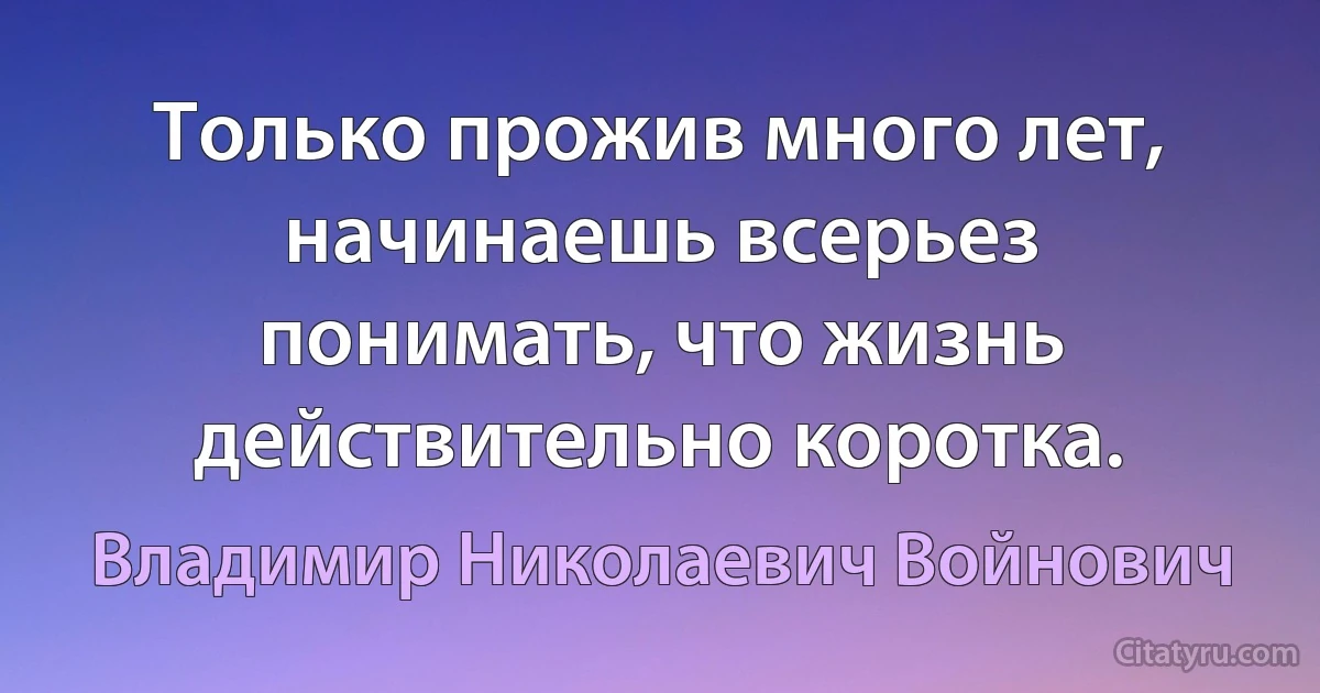 Только прожив много лет, начинаешь всерьез понимать, что жизнь действительно коротка. (Владимир Николаевич Войнович)