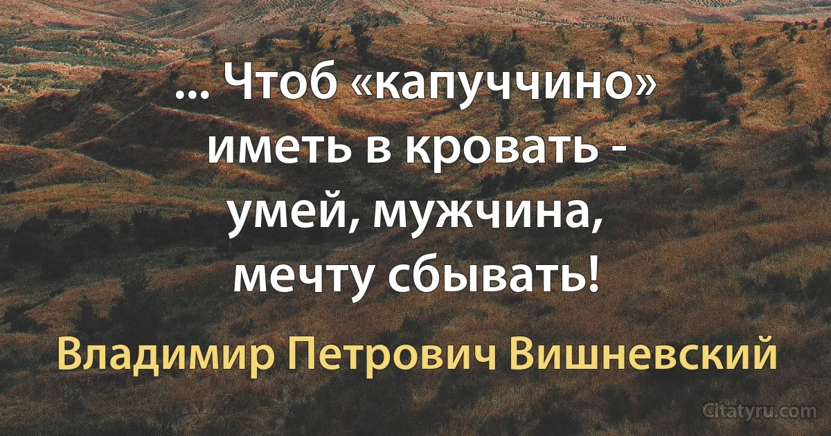 ... Чтоб «капуччино»
иметь в кровать -
умей, мужчина,
мечту сбывать! (Владимир Петрович Вишневский)