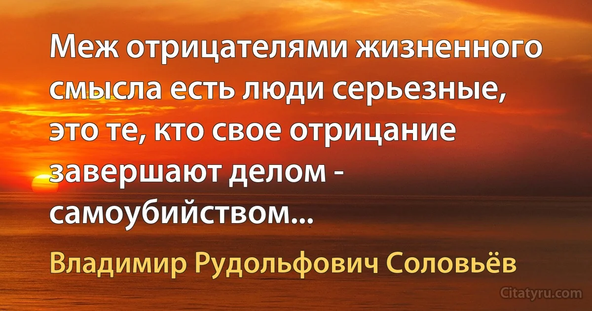 Меж отрицателями жизненного смысла есть люди серьезные, это те, кто свое отрицание завершают делом - самоубийством... (Владимир Рудольфович Соловьёв)