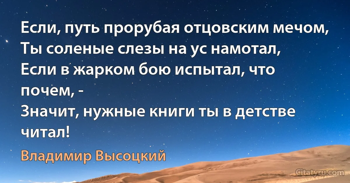 Если, путь прорубая отцовским мечом,
Ты соленые слезы на ус намотал,
Если в жарком бою испытал, что почем, -
Значит, нужные книги ты в детстве читал! (Владимир Высоцкий)