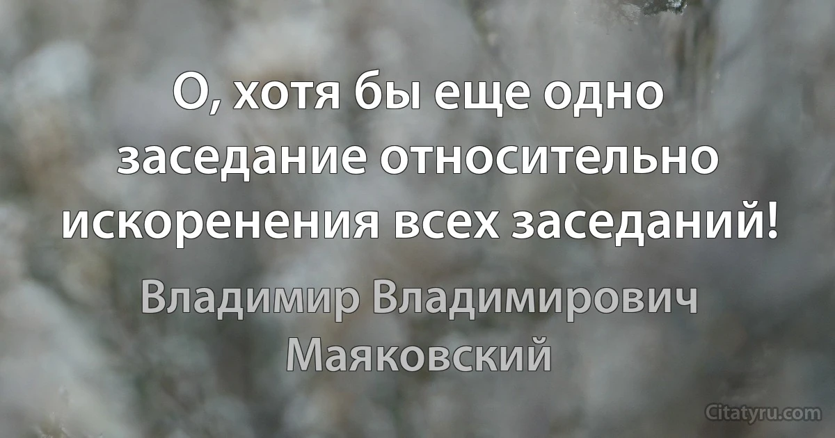 О, хотя бы еще одно заседание относительно искоренения всех заседаний! (Владимир Владимирович Маяковский)