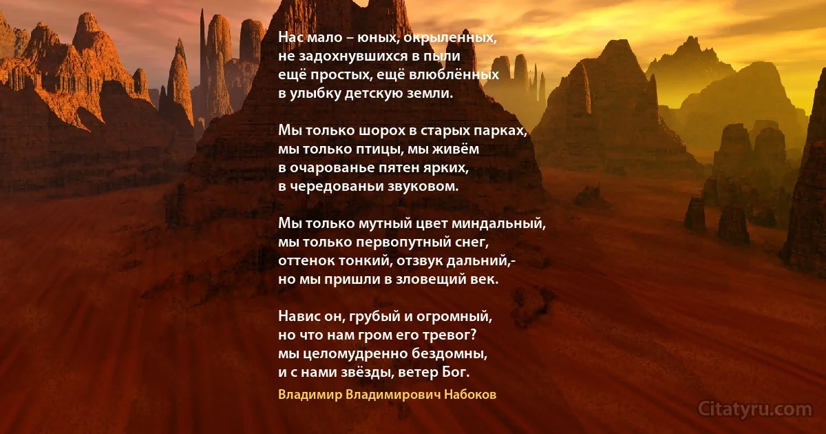 Нас мало – юных, окрыленных,
не задохнувшихся в пыли
ещё простых, ещё влюблённых
в улыбку детскую земли.

Мы только шорох в старых парках,
мы только птицы, мы живём
в очарованье пятен ярких,
в чередованьи звуковом.

Мы только мутный цвет миндальный,
мы только первопутный снег,
оттенок тонкий, отзвук дальний,-
но мы пришли в зловещий век.

Навис он, грубый и огромный,
но что нам гром его тревог?
мы целомудренно бездомны,
и с нами звёзды, ветер Бог. (Владимир Владимирович Набоков)