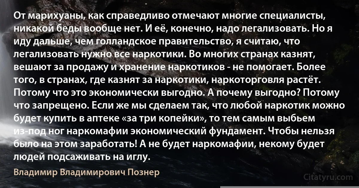 От марихуаны, как справедливо отмечают многие специалисты, никакой беды вообще нет. И её, конечно, надо легализовать. Но я иду дальше, чем голландское правительство, я считаю, что легализовать нужно все наркотики. Во многих странах казнят, вешают за продажу и хранение наркотиков - не помогает. Более того, в странах, где казнят за наркотики, наркоторговля растёт. Потому что это экономически выгодно. А почему выгодно? Потому что запрещено. Если же мы сделаем так, что любой наркотик можно будет купить в аптеке «за три копейки», то тем самым выбьем из-под ног наркомафии экономический фундамент. Чтобы нельзя было на этом заработать! А не будет наркомафии, некому будет людей подсаживать на иглу. (Владимир Владимирович Познер)