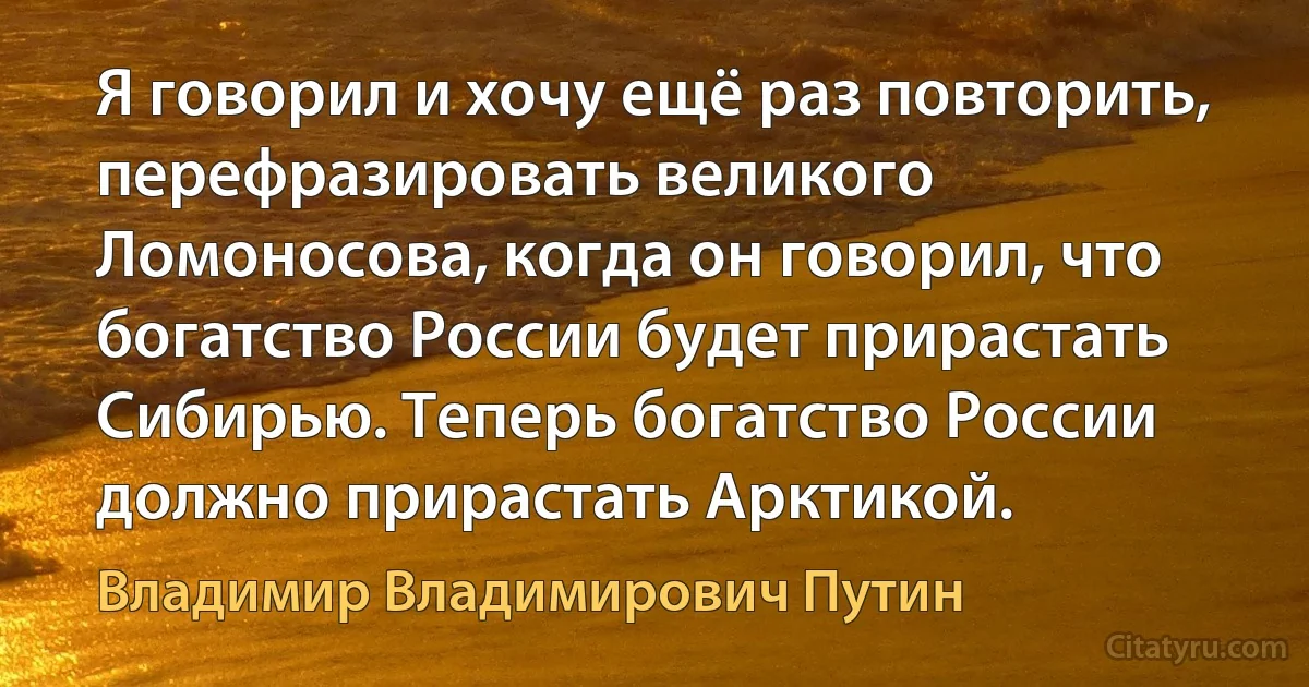 Я говорил и хочу ещё раз повторить, перефразировать великого Ломоносова, когда он говорил, что богатство России будет прирастать Сибирью. Теперь богатство России должно прирастать Арктикой. (Владимир Владимирович Путин)