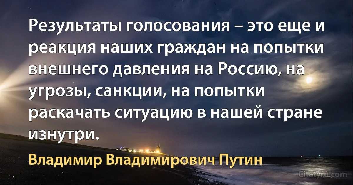 Результаты голосования – это еще и реакция наших граждан на попытки внешнего давления на Россию, на угрозы, санкции, на попытки раскачать ситуацию в нашей стране изнутри. (Владимир Владимирович Путин)