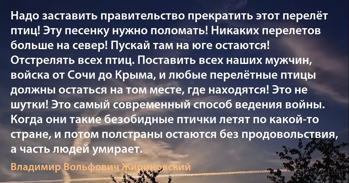 Надо заставить правительство прекратить этот перелёт птиц! Эту песенку нужно поломать! Никаких перелетов больше на север! Пускай там на юге остаются! Отстрелять всех птиц. Поставить всех наших мужчин, войска от Сочи до Крыма, и любые перелётные птицы должны остаться на том месте, где находятся! Это не шутки! Это самый современный способ ведения войны. Когда они такие безобидные птички летят по какой-то стране, и потом полстраны остаются без продовольствия, а часть людей умирает. (Владимир Вольфович Жириновский)