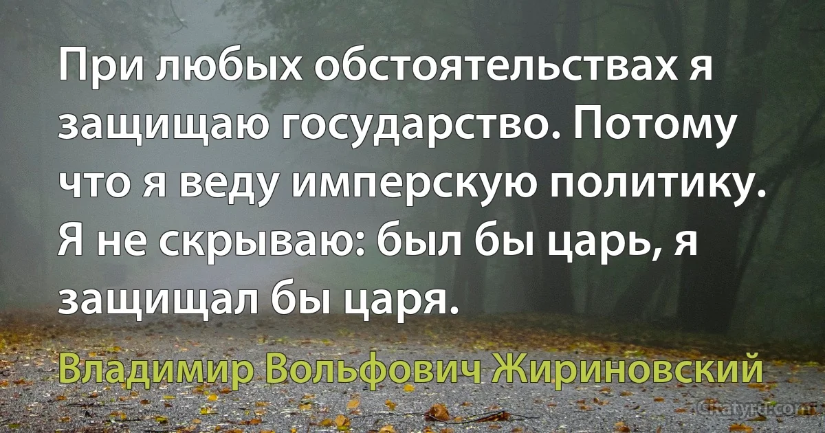 При любых обстоятельствах я защищаю государство. Потому что я веду имперскую политику. Я не скрываю: был бы царь, я защищал бы царя. (Владимир Вольфович Жириновский)