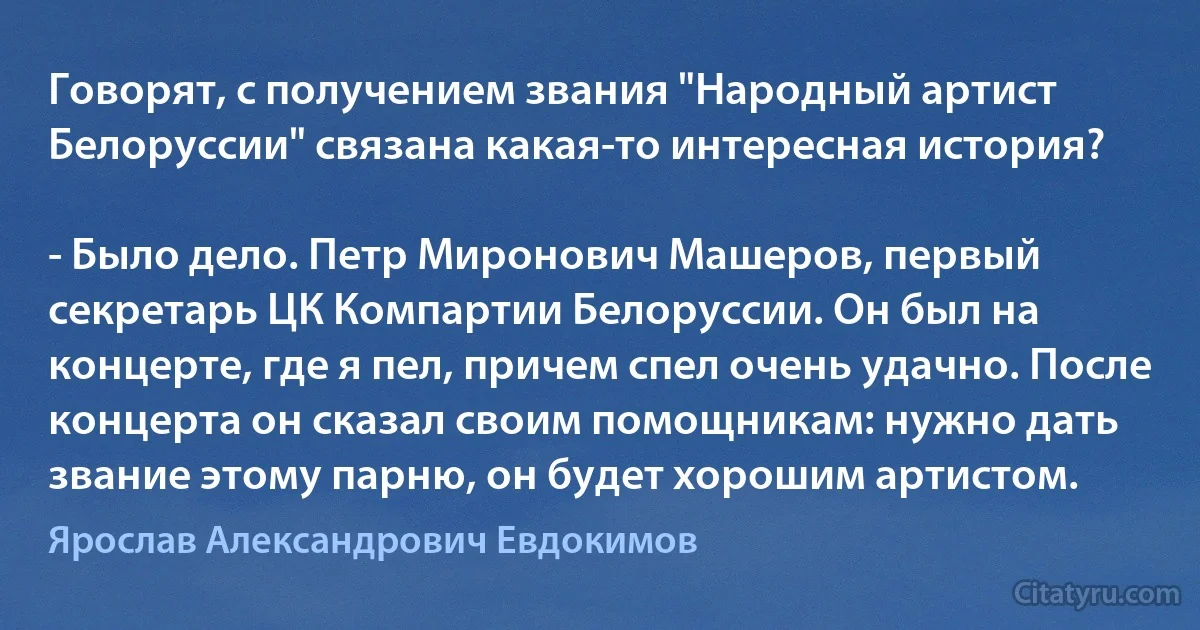 Говорят, с получением звания "Народный артист Белоруссии" связана какая-то интересная история?

- Было дело. Петр Миронович Машеров, первый секретарь ЦК Компартии Белоруссии. Он был на концерте, где я пел, причем спел очень удачно. После концерта он сказал своим помощникам: нужно дать звание этому парню, он будет хорошим артистом. (Ярослав Александрович Евдокимов)