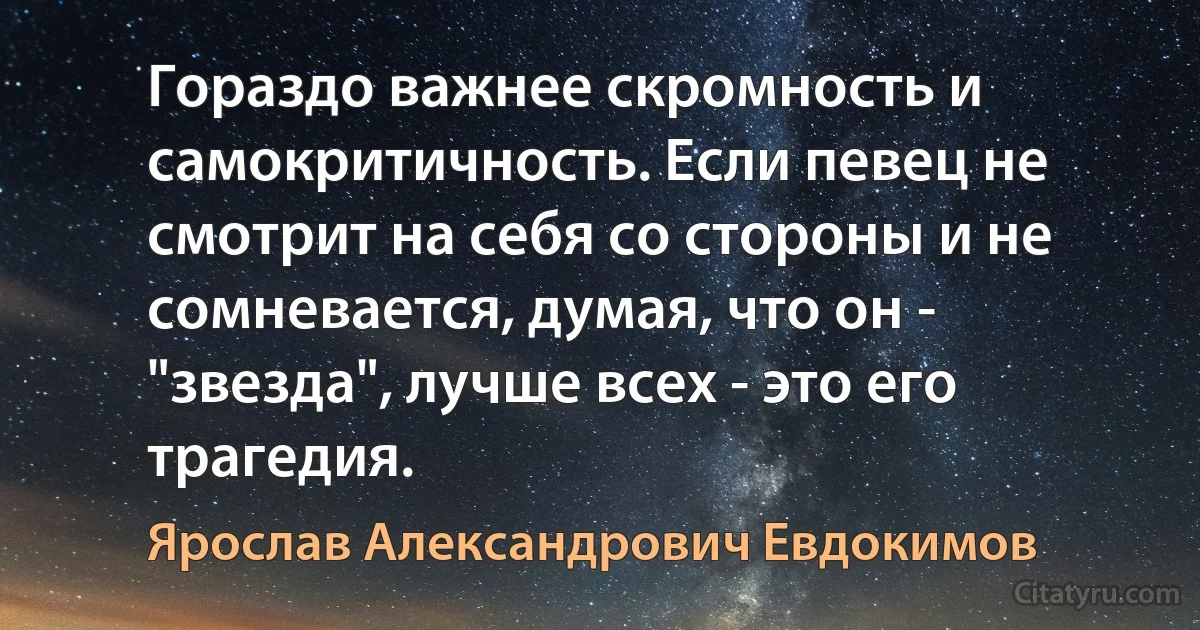 Гораздо важнее скромность и самокритичность. Если певец не смотрит на себя со стороны и не сомневается, думая, что он - "звезда", лучше всех - это его трагедия. (Ярослав Александрович Евдокимов)