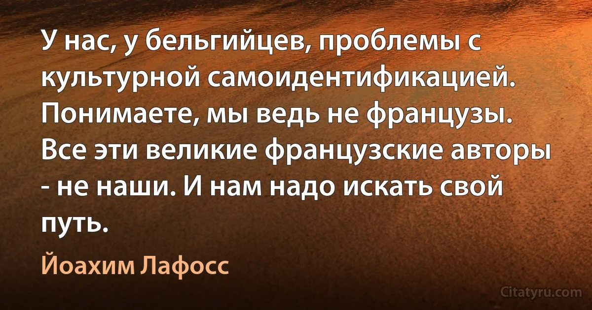 У нас, у бельгийцев, проблемы с культурной самоидентификацией. Понимаете, мы ведь не французы. Все эти великие французские авторы - не наши. И нам надо искать свой путь. (Йоахим Лафосс)