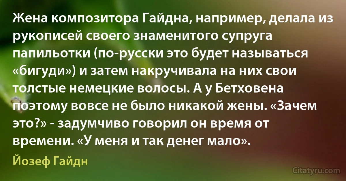 Жена композитора Гайдна, например, делала из рукописей своего знаменитого супруга папильотки (по-русски это будет называться «бигуди») и затем накручивала на них свои толстые немецкие волосы. А у Бетховена поэтому вовсе не было никакой жены. «Зачем это?» - задумчиво говорил он время от времени. «У меня и так денег мало». (Йозеф Гайдн)