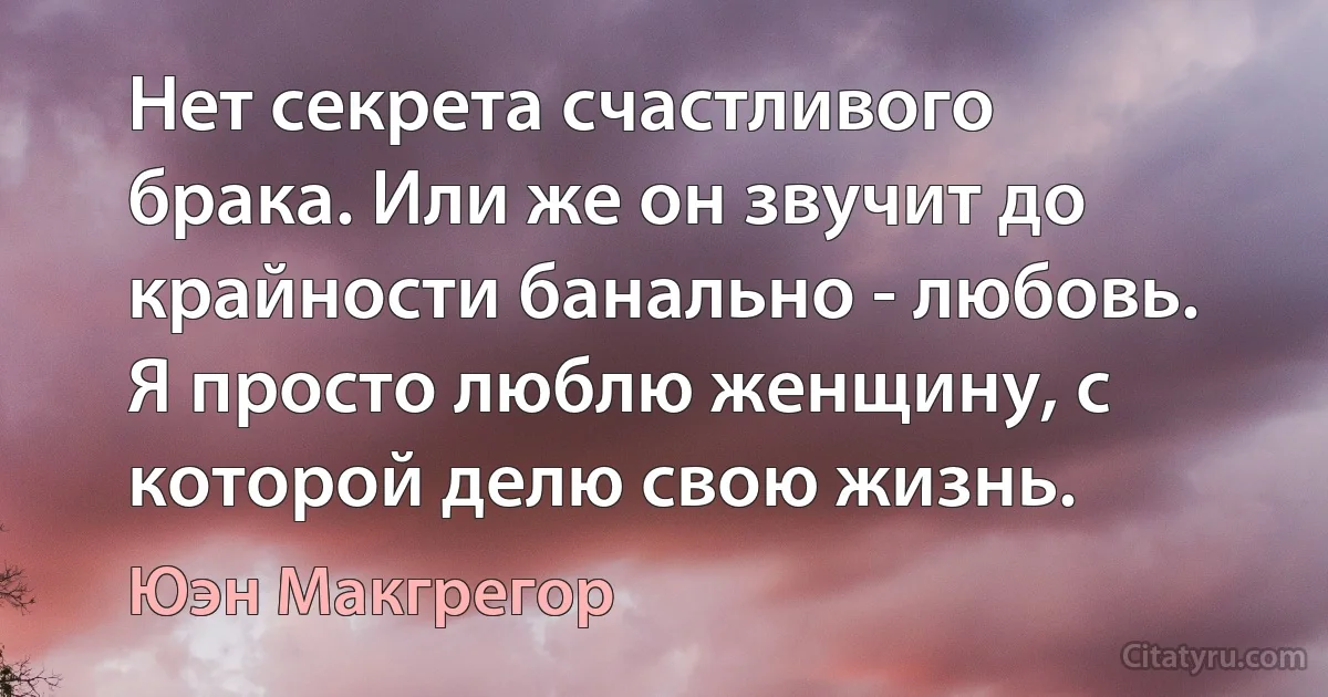 Нет секрета счастливого брака. Или же он звучит до крайности банально - любовь. Я просто люблю женщину, с которой делю свою жизнь. (Юэн Макгрегор)