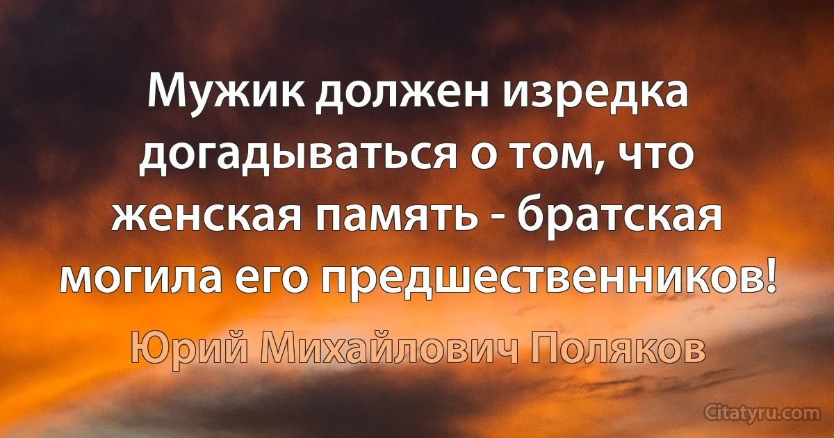 Мужик должен изредка догадываться о том, что женская память - братская могила его предшественников! (Юрий Михайлович Поляков)