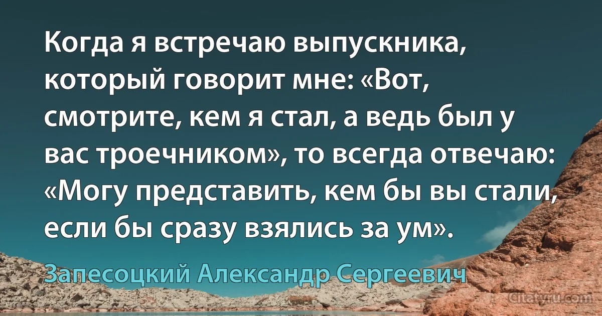 Когда я встречаю выпускника, который говорит мне: «Вот, смотрите, кем я стал, а ведь был у вас троечником», то всегда отвечаю: «Могу представить, кем бы вы стали, если бы сразу взялись за ум». (Запесоцкий Александр Сергеевич)