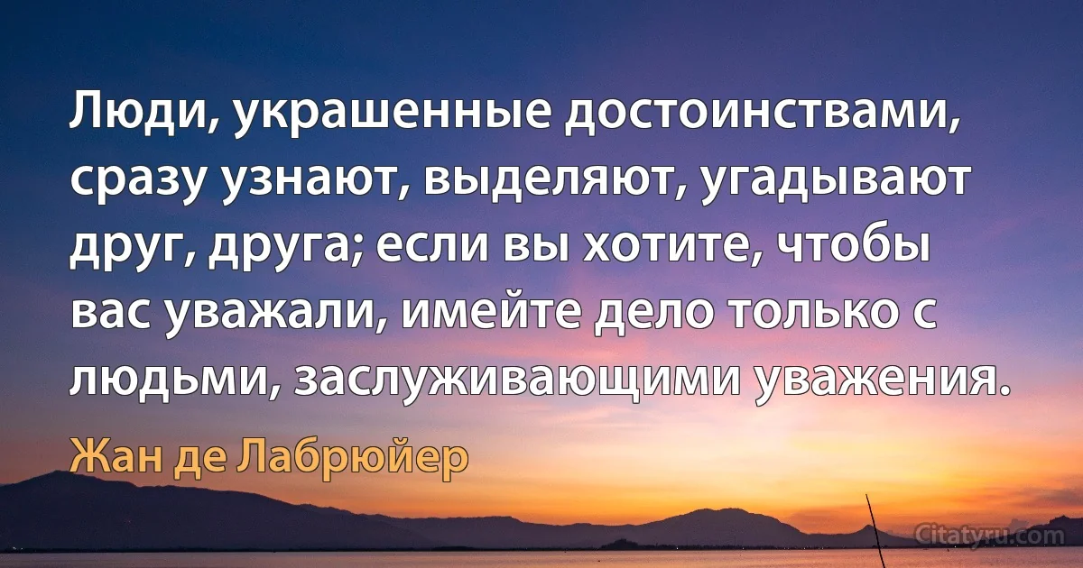 Люди, украшенные достоинствами, сразу узнают, выделяют, угадывают друг, друга; если вы хотите, чтобы вас уважали, имейте дело только с людьми, заслуживающими уважения. (Жан де Лабрюйер)