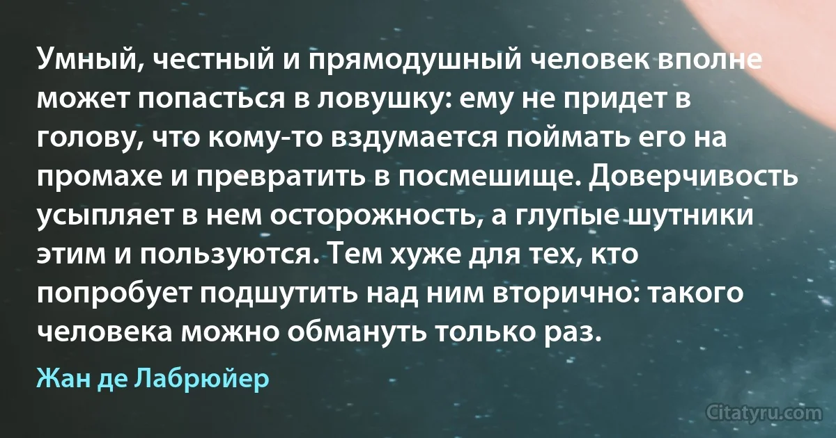 Умный, честный и прямодушный человек вполне может попасться в ловушку: ему не придет в голову, что кому-то вздумается поймать его на промахе и превратить в посмешище. Доверчивость усыпляет в нем осторожность, а глупые шутники этим и пользуются. Тем хуже для тех, кто попробует подшутить над ним вторично: такого человека можно обмануть только раз. (Жан де Лабрюйер)