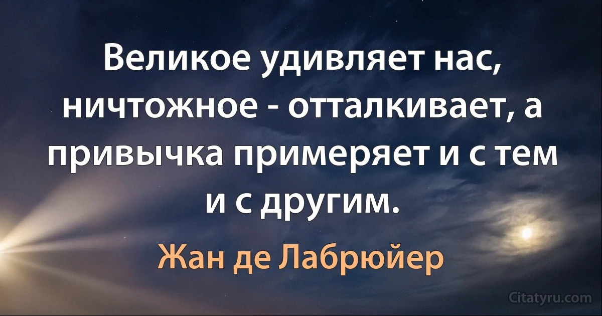 Великое удивляет нас, ничтожное - отталкивает, а привычка примеряет и с тем и с другим. (Жан де Лабрюйер)