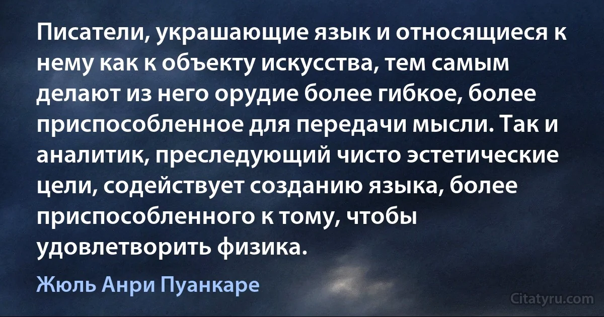 Писатели, украшающие язык и относящиеся к нему как к объекту искусства, тем самым делают из него орудие более гибкое, более приспособленное для передачи мысли. Так и аналитик, преследующий чисто эстетические цели, содействует созданию языка, более приспособленного к тому, чтобы удовлетворить физика. (Жюль Анри Пуанкаре)