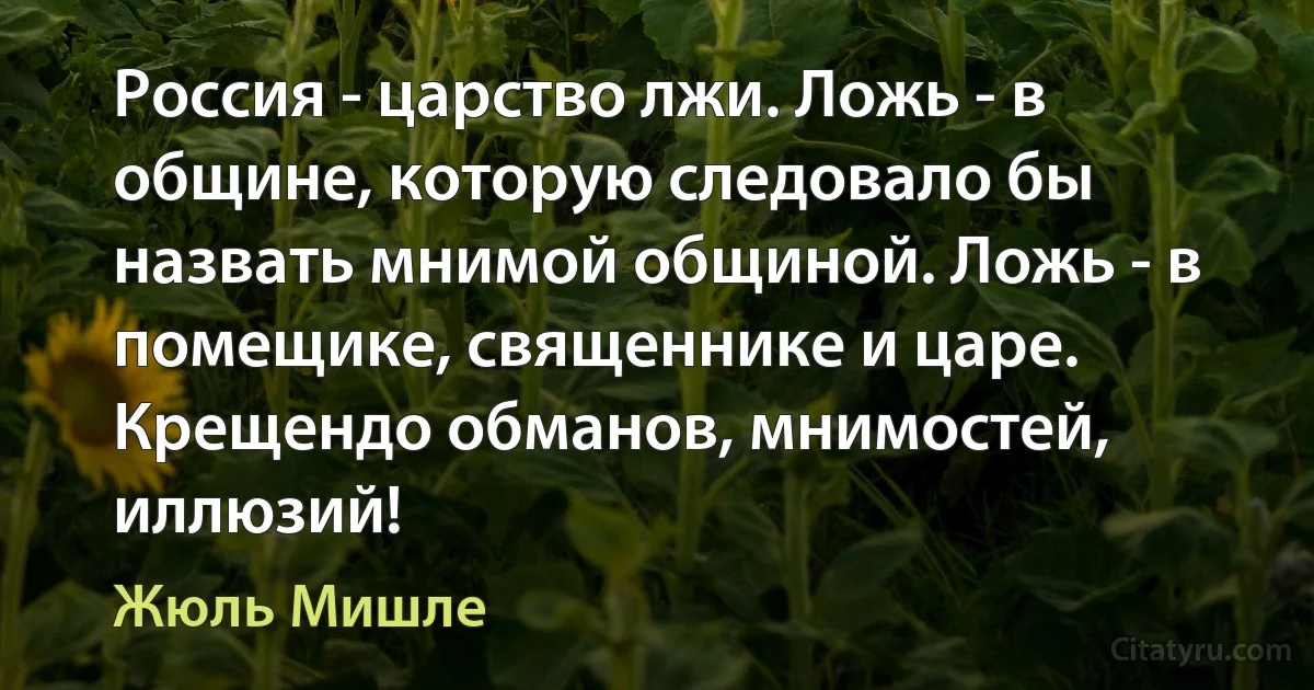 Россия - царство лжи. Ложь - в общине, которую следовало бы назвать мнимой общиной. Ложь - в помещике, священнике и царе. Крещендо обманов, мнимостей, иллюзий! (Жюль Мишле)