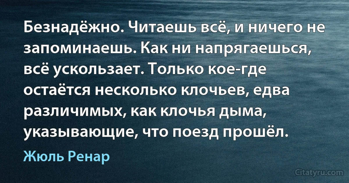 Безнадёжно. Читаешь всё, и ничего не запоминаешь. Как ни напрягаешься, всё ускользает. Только кое-где остаётся несколько клочьев, едва различимых, как клочья дыма, указывающие, что поезд прошёл. (Жюль Ренар)