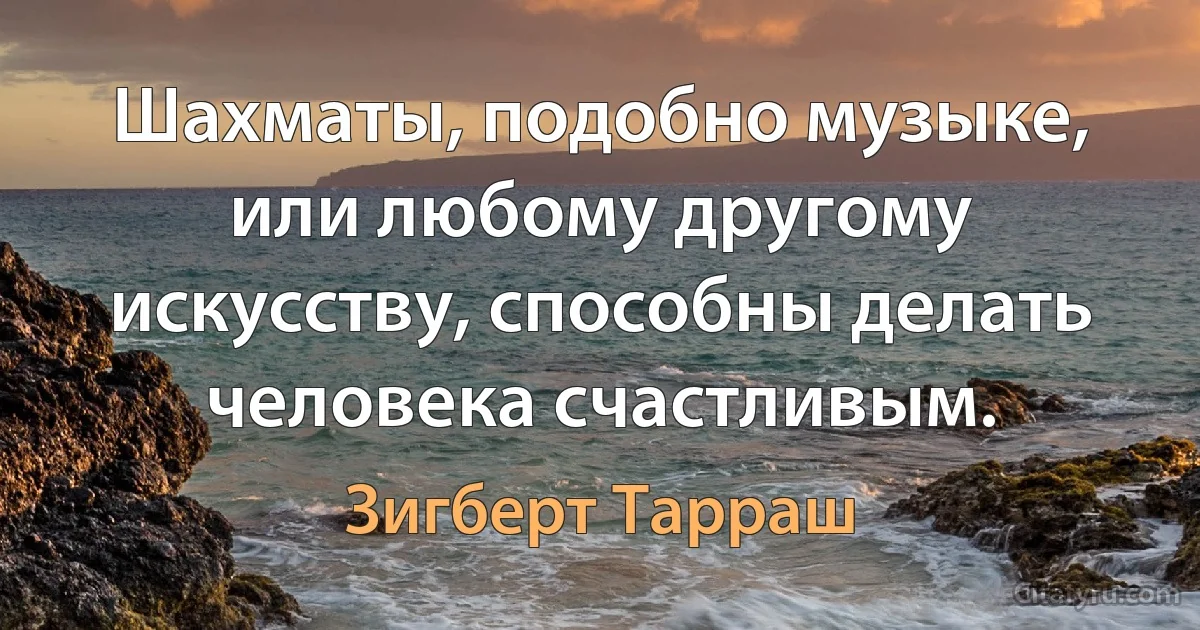 Шахматы, подобно музыке, или любому другому искусству, способны делать человека счастливым. (Зигберт Тарраш)