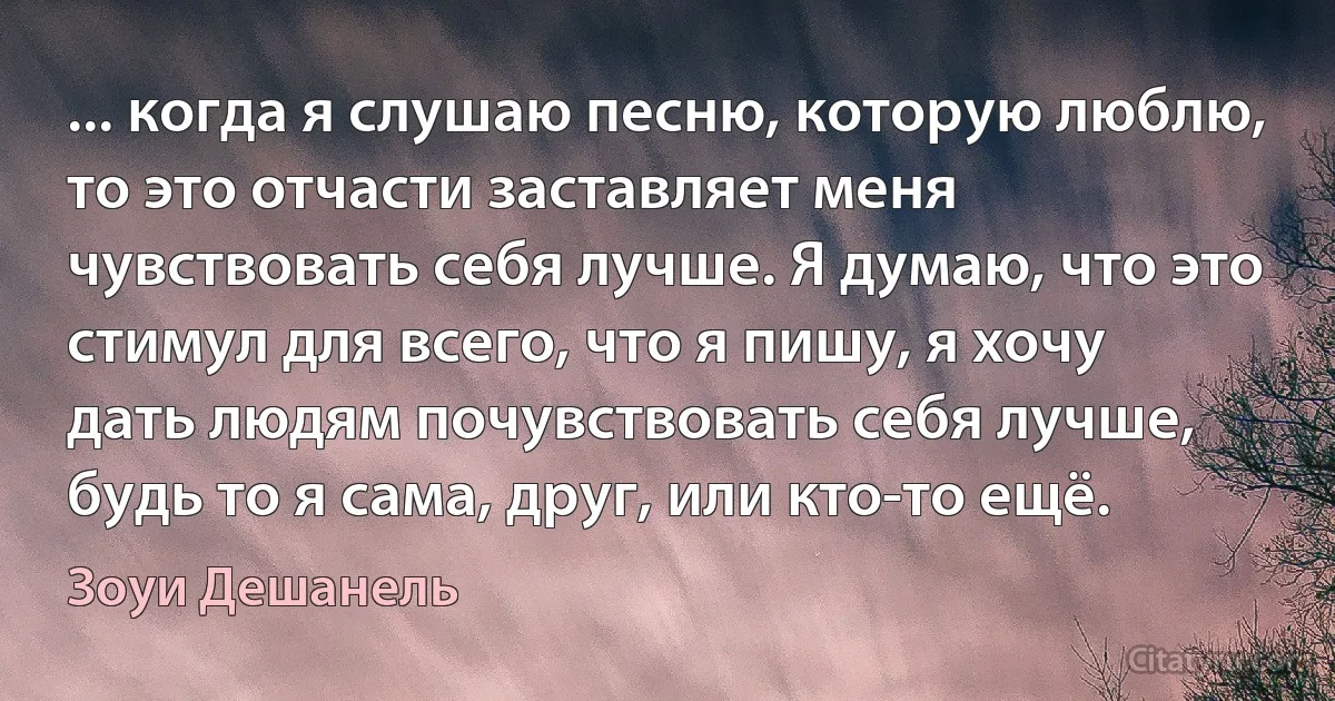 ... когда я слушаю песню, которую люблю, то это отчасти заставляет меня чувствовать себя лучше. Я думаю, что это стимул для всего, что я пишу, я хочу дать людям почувствовать себя лучше, будь то я сама, друг, или кто-то ещё. (Зоуи Дешанель)