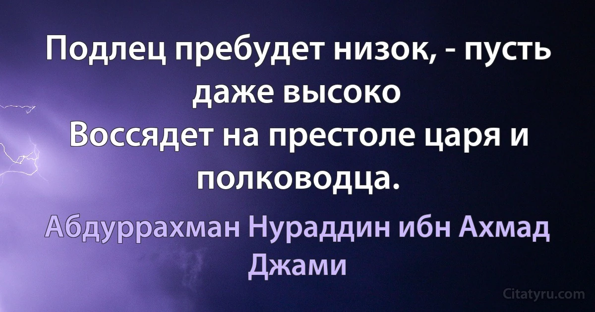 Подлец пребудет низок, - пусть даже высоко
Воссядет на престоле царя и полководца. (Абдуррахман Нураддин ибн Ахмад Джами)