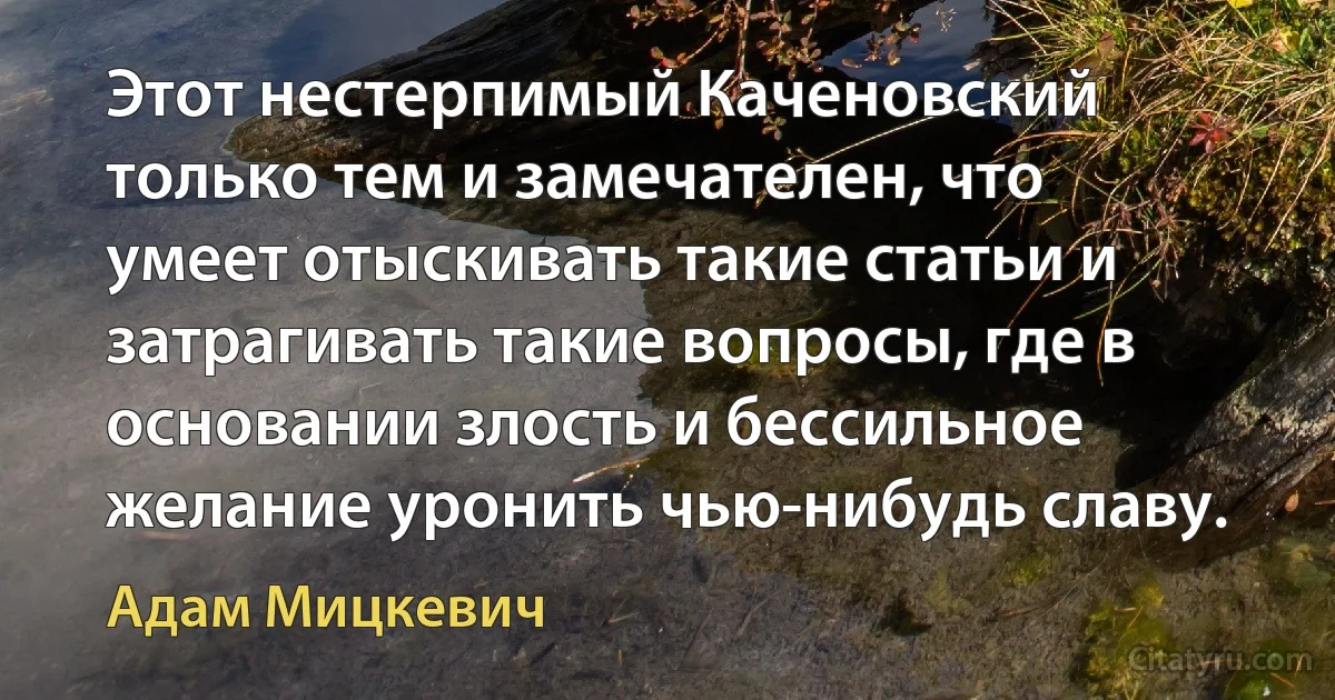 Этот нестерпимый Каченовский только тем и замечателен, что умеет отыскивать такие статьи и затрагивать такие вопросы, где в основании злость и бессильное желание уронить чью-нибудь славу. (Адам Мицкевич)