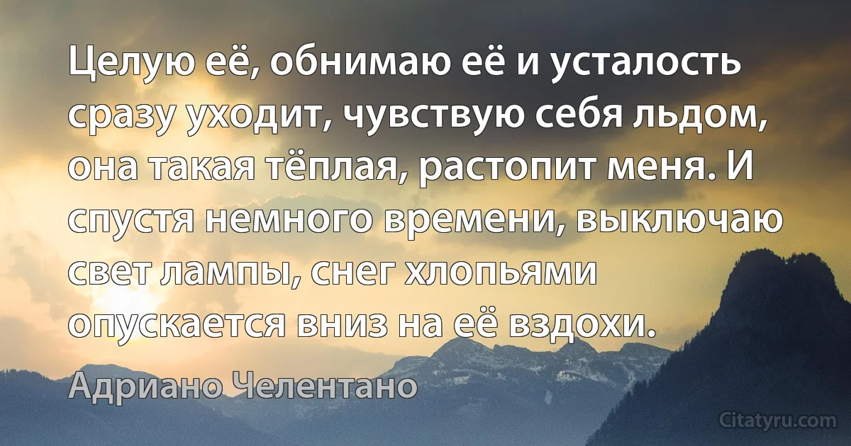 Целую её, обнимаю её и усталость сразу уходит, чувствую себя льдом, она такая тёплая, растопит меня. И спустя немного времени, выключаю свет лампы, снег хлопьями опускается вниз на её вздохи. (Адриано Челентано)